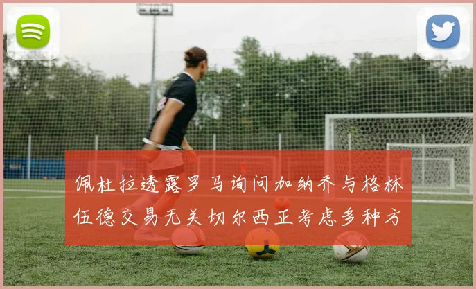 佩杜拉透露罗马询问加纳乔与格林伍德交易无关切尔西正考虑多种方案