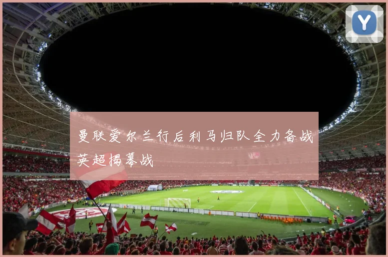 曼联爱尔兰行后利马归队全力备战英超揭幕战
