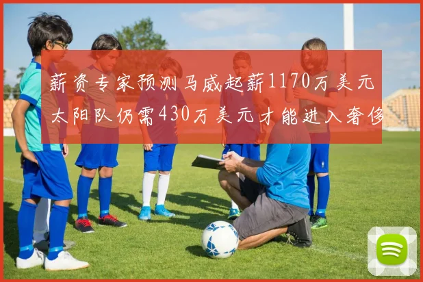 薪资专家预测马威起薪1170万美元太阳队仍需430万美元才能进入奢侈税