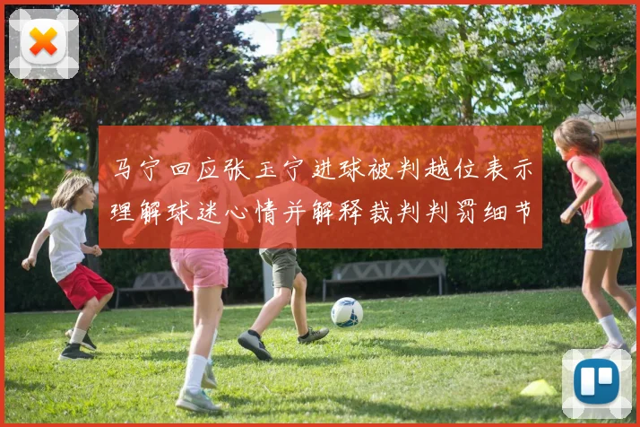马宁回应张玉宁进球被判越位表示理解球迷心情并解释裁判判罚细节