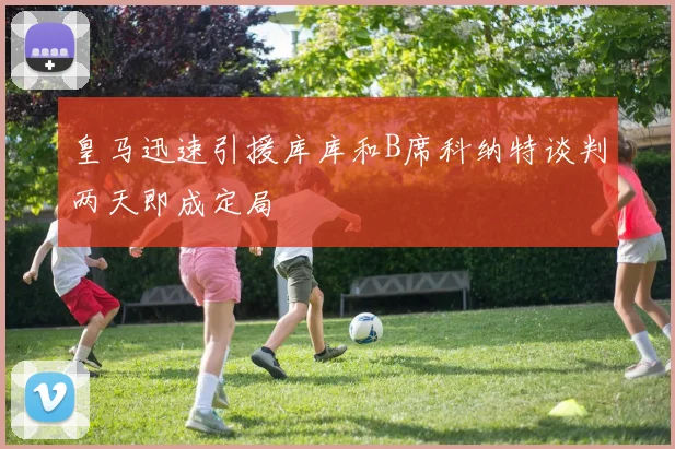 皇马迅速引援库库和B席科纳特谈判两天即成定局