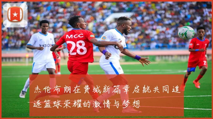 杰伦布朗在费城新篇章启航共同追逐篮球荣耀的激情与梦想