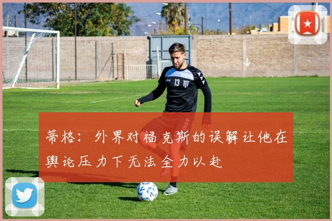蒂格：外界对福克斯的误解让他在舆论压力下无法全力以赴