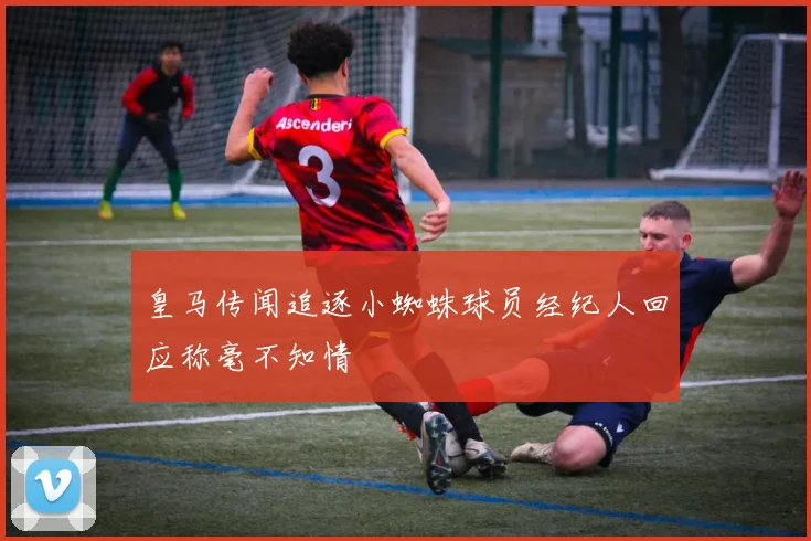 皇马传闻追逐小蜘蛛球员经纪人回应称毫不知情