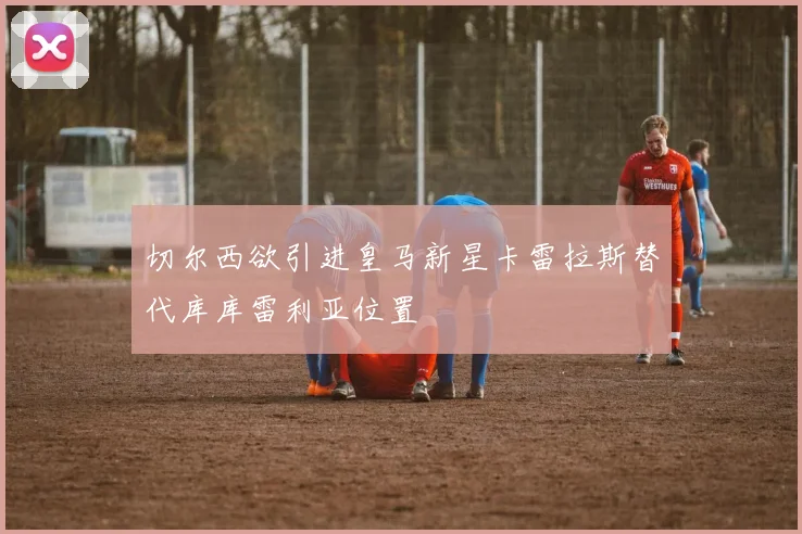 切尔西欲引进皇马新星卡雷拉斯替代库库雷利亚位置