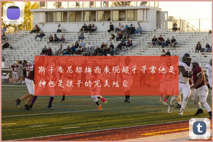 斯卡洛尼称梅西表现超乎寻常他是神也是孩子的完美结合