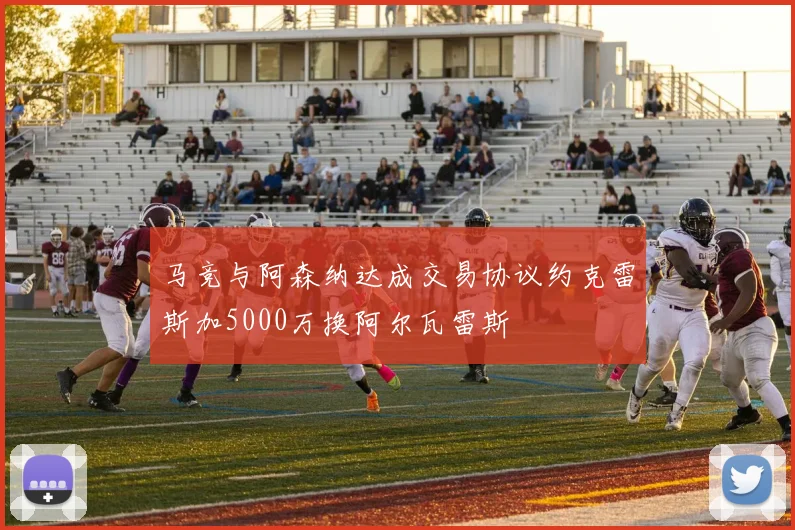 马竞与阿森纳达成交易协议约克雷斯加5000万换阿尔瓦雷斯