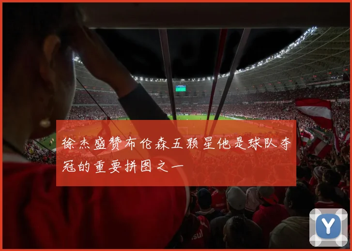 徐杰盛赞布伦森五颗星他是球队夺冠的重要拼图之一