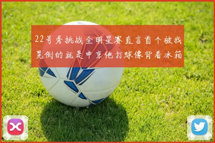 22号秀挑战全明星赛直言首个被我晃倒的就是申京他打球像背着冰箱一样笨重