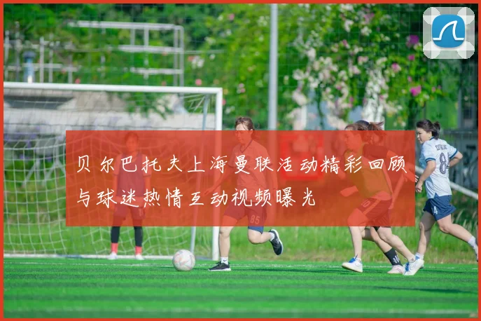贝尔巴托夫上海曼联活动精彩回顾与球迷热情互动视频曝光