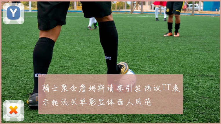骑士聚会詹姆斯请客引发热议TT表示轮流买单彰显体面人风范