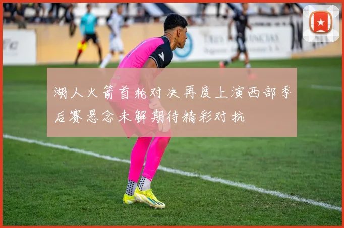 湖人火箭首轮对决再度上演西部季后赛悬念未解期待精彩对抗