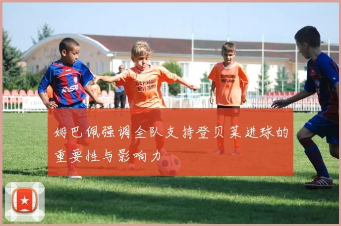 姆巴佩强调全队支持登贝莱进球的重要性与影响力