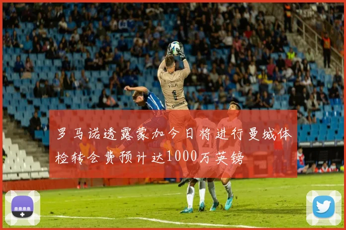 罗马诺透露蒙加今日将进行曼城体检转会费预计达1000万英镑